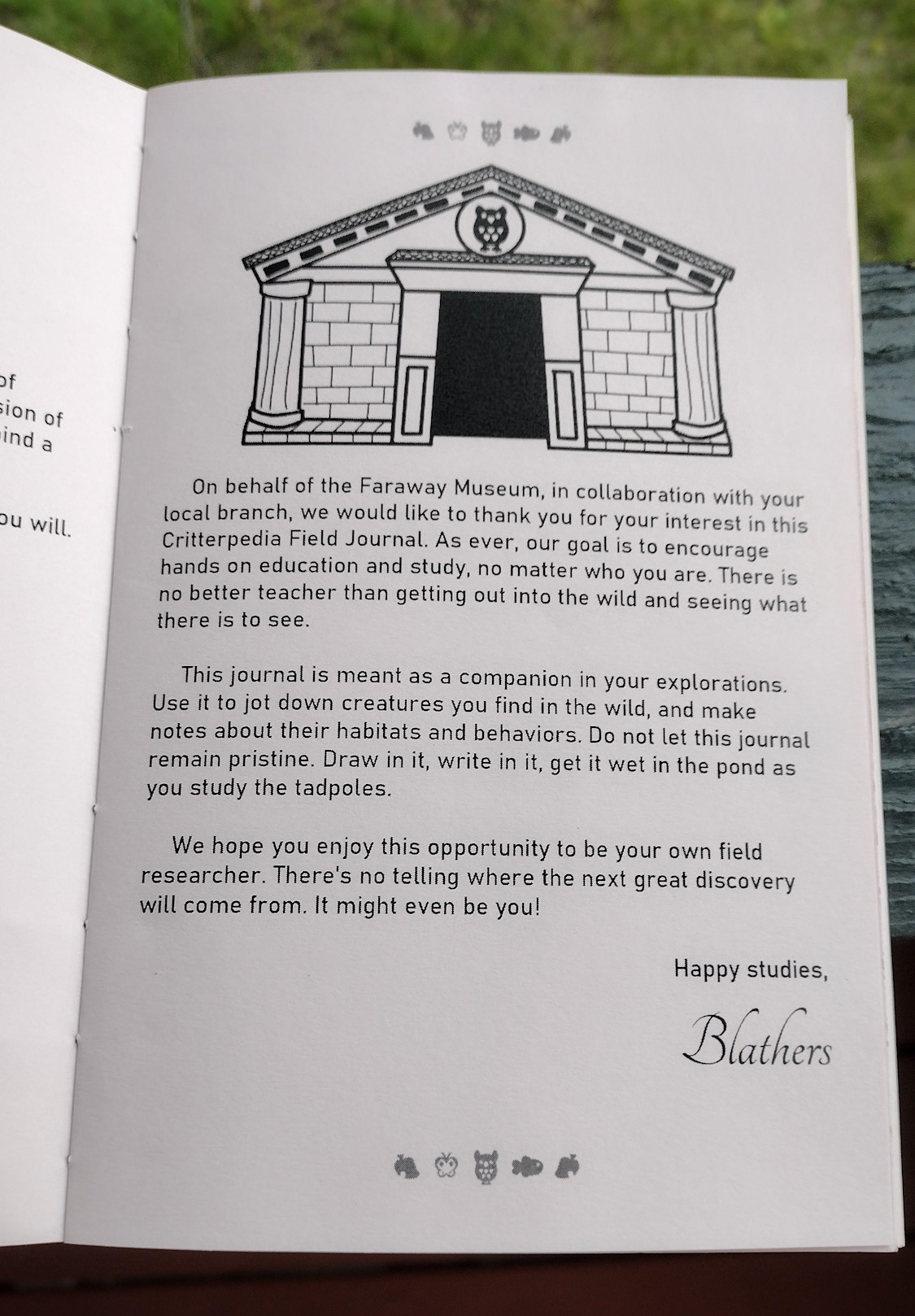 Intro page, topped with an image of the museum. On behalf of the Faraway Museum, in collaboration with your local branch, we would like to thank you for your interest in this Critterpedia Field Journal. As ever, our goal is to encourage hands on education and study, no matter who you are. There is no better teacher than getting out into the wild and seeing what there is to see. This journal is meant as a companion in your explorations. Use it to jot down creatures you find in the wild, and make notes about their habitats and behaviors. Do not let this journal remain pristine. Draw in it, write in it, get it wet in the pond as you study the tadpoles. We hope you enjoy this opportunity to be your own field researcher. There's no telling where the next great discovery will come from. It might even be you! Happy studies, Blathers